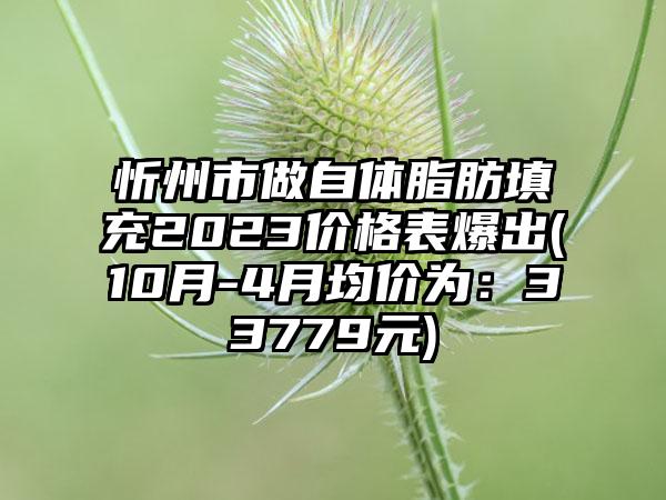 忻州市做自体脂肪填充2023价格表爆出(10月-4月均价为：33779元)