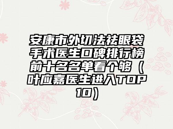 安康市外切法祛眼袋手术医生口碑排行榜前十名名单看个够（叶应嘉医生进入TOP10）