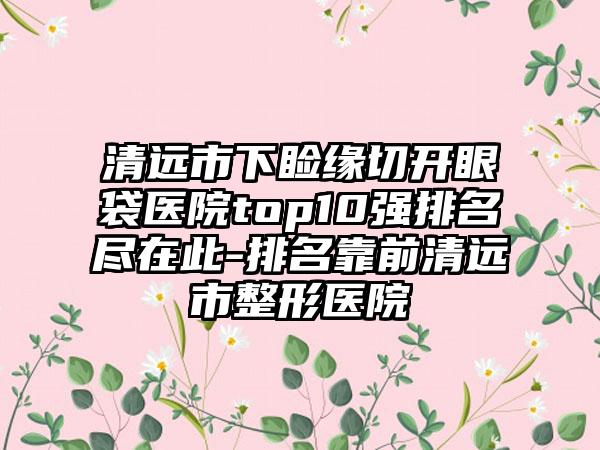 清远市下睑缘切开眼袋医院top10强排名尽在此-排名靠前清远市整形医院