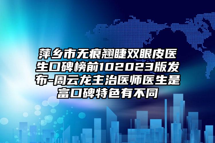 萍乡市无痕翘睫双眼皮医生口碑榜前102023版发布-周云龙主治医师医生是富口碑特色有不同