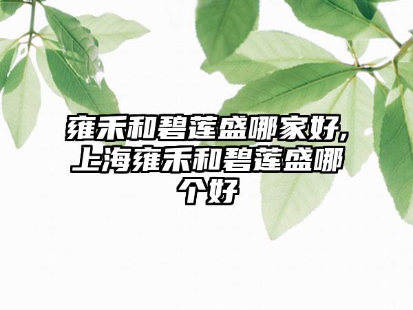 雍禾和碧莲盛哪家好,上海雍禾和碧莲盛哪个好