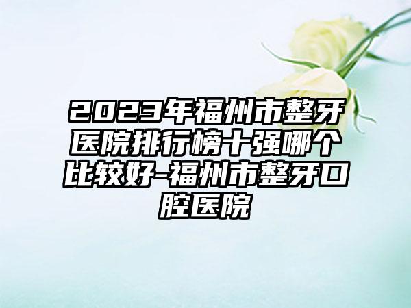 2023年福州市整牙医院排行榜十强哪个比较好-福州市整牙口腔医院