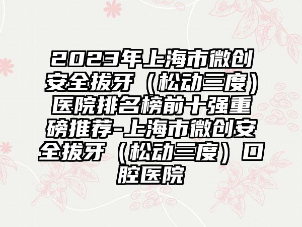 2023年上海市微创安好拔牙（松动三度）医院排名榜前十强重磅推荐-上海市微创安好拔牙（松动三度）口腔医院