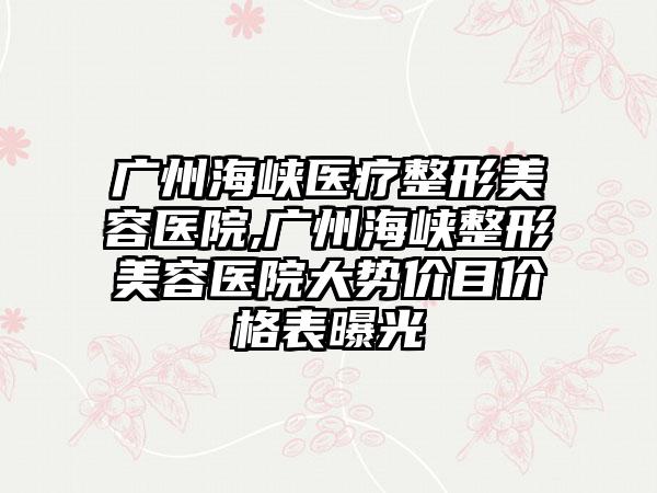 广州海峡医疗整形美容医院,广州海峡整形美容医院大势价目价格表曝光