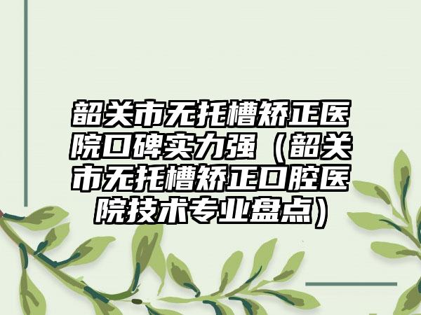 韶关市无托槽矫正医院口碑实力强（韶关市无托槽矫正口腔医院技术正规盘点）