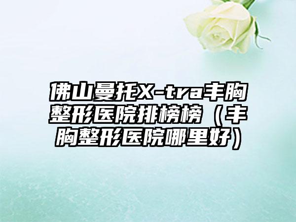 佛山曼托X-tra丰胸整形医院排榜榜（丰胸整形医院哪里好）