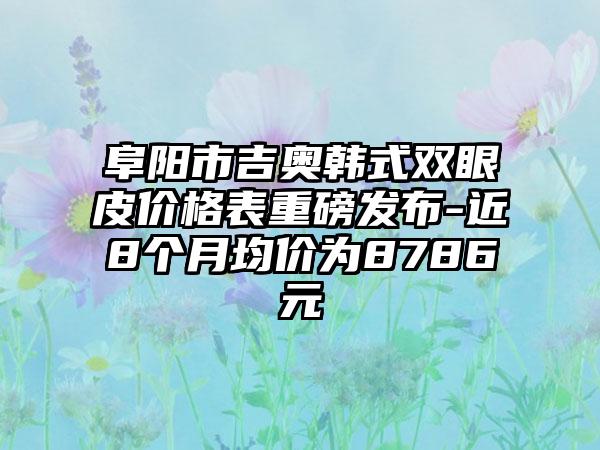 阜阳市吉奥韩式双眼皮价格表重磅发布-近8个月均价为8786元