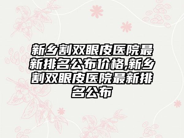 新乡割双眼皮医院非常新排名公布价格,新乡割双眼皮医院非常新排名公布