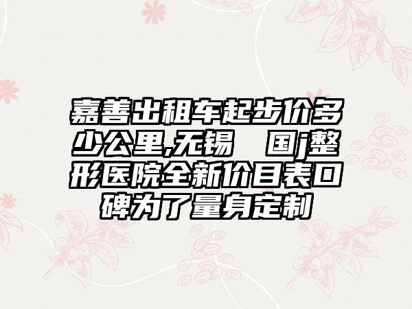 嘉善出租车起步价多少公里,无锡渼璟国j整形医院全新价目表口碑为了量身定制