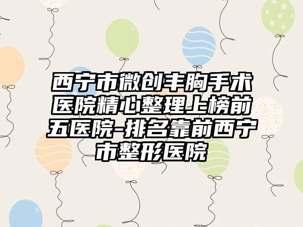 西宁市微创丰胸手术医院精心整理上榜前五医院-排名靠前西宁市整形医院