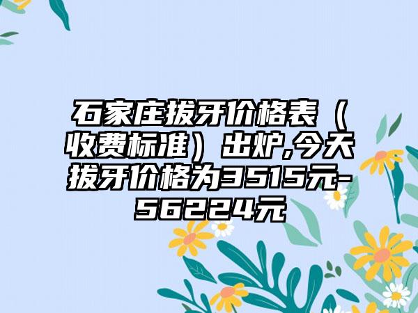 石家庄拔牙价格表（收费标准）出炉,今天拔牙价格为3515元-56224元