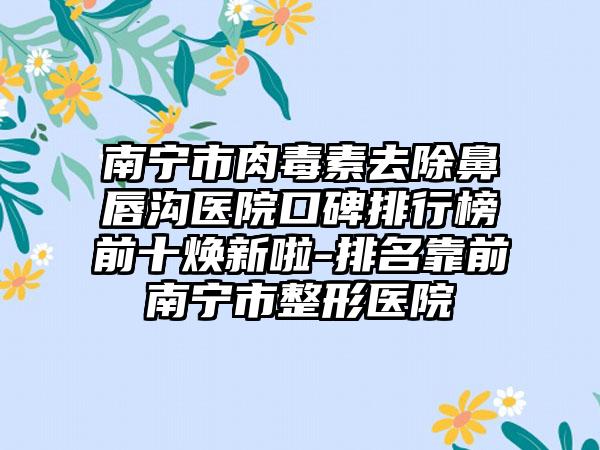 南宁市肉毒素去除鼻唇沟医院口碑排行榜前十焕新啦-排名靠前南宁市整形医院