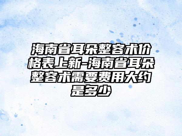 海南省耳朵整容术价格表上新-海南省耳朵整容术需要费用大约是多少