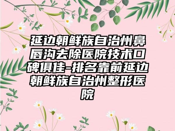 延边朝鲜族自治州鼻唇沟去除医院技术口碑俱佳-排名靠前延边朝鲜族自治州整形医院