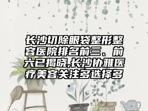 长沙切除眼袋整形整容医院排名前三、前六已揭晓,长沙协雅医疗美容关注多选择多