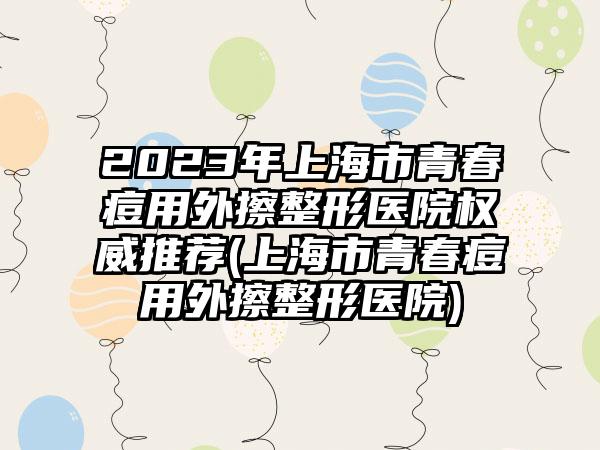 2023年上海市青春痘用外擦整形医院权威推荐(上海市青春痘用外擦整形医院)