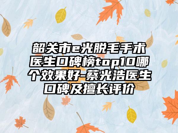 韶关市e光脱毛手术医生口碑榜top10哪个成果好-蔡光浩医生口碑及擅长评价