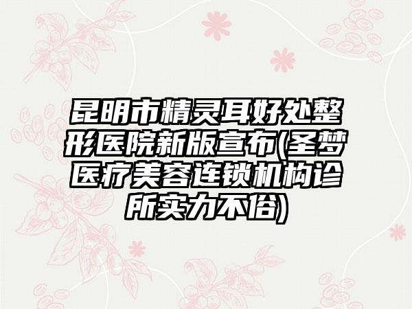 昆明市精灵耳好处整形医院新版宣布(圣梦医疗美容连锁机构诊所实力不俗)