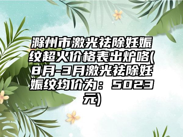 滁州市激光祛除妊娠纹超火价格表出炉咯(8月-3月激光祛除妊娠纹均价为：5023元)