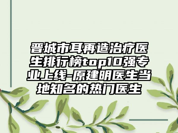 晋城市耳再造治疗医生排行榜top10强正规上线-原建明医生当地有名的热门医生