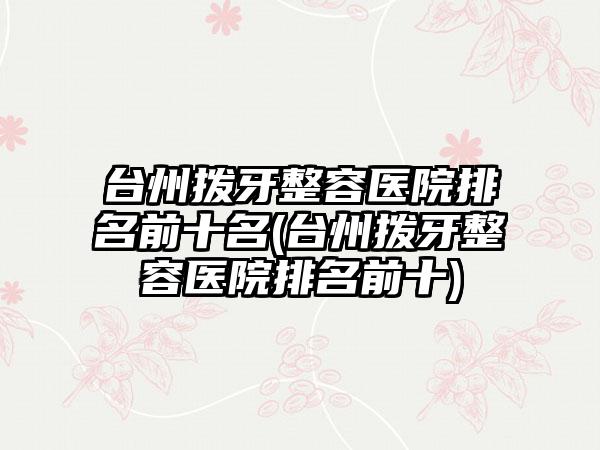 台州拨牙整容医院排名前十名(台州拨牙整容医院排名前十)