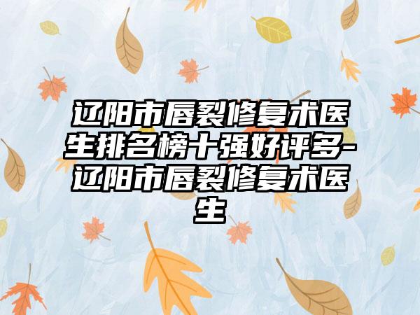 辽阳市唇裂修复术医生排名榜十强好评多-辽阳市唇裂修复术医生