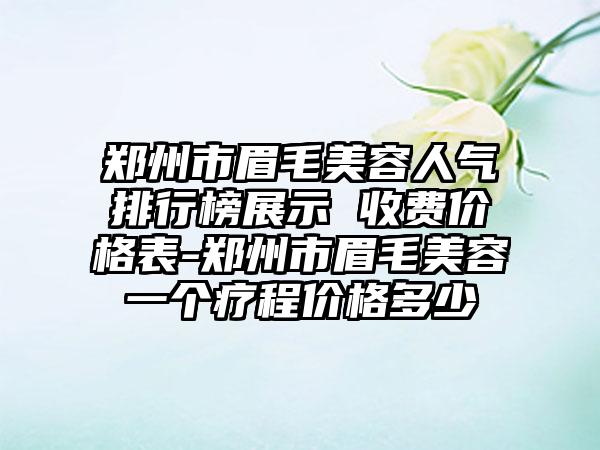 郑州市眉毛美容人气排行榜展示 收费价格表-郑州市眉毛美容一个疗程价格多少