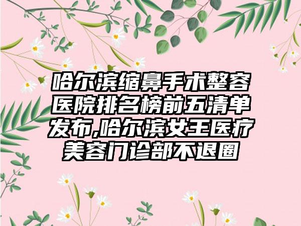 哈尔滨缩鼻手术整容医院排名榜前五清单发布,哈尔滨女王医疗美容门诊部不退圈