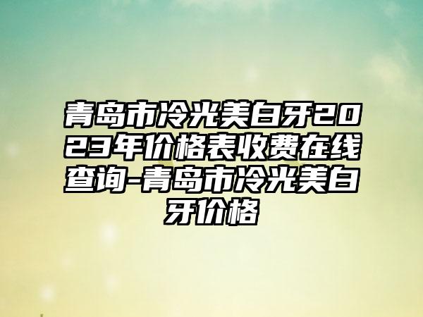 青岛市冷光美白牙2023年价格表收费在线查询-青岛市冷光美白牙价格