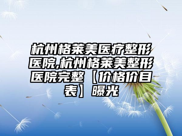 杭州格莱美医疗整形医院,杭州格莱美整形医院完整【价格价目表】曝光