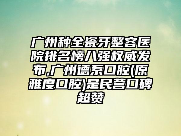 广州种全瓷牙整容医院排名榜八强权威发布,广州德系口腔(原雅度口腔)是民营口碑超赞