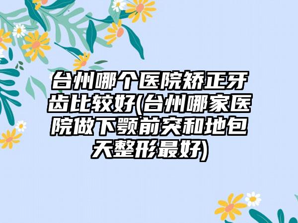 台州哪个医院矫正牙齿比较好(台州哪家医院做下颚前突和地包天整形较好)