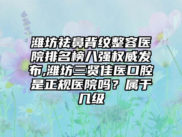 潍坊祛鼻背纹整容医院排名榜八强权威发布,潍坊三贤佳医口腔是正规医院吗？属于几级