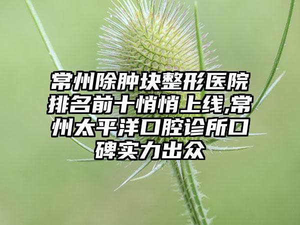 常州除肿块整形医院排名前十悄悄上线,常州太平洋口腔诊所口碑实力出众