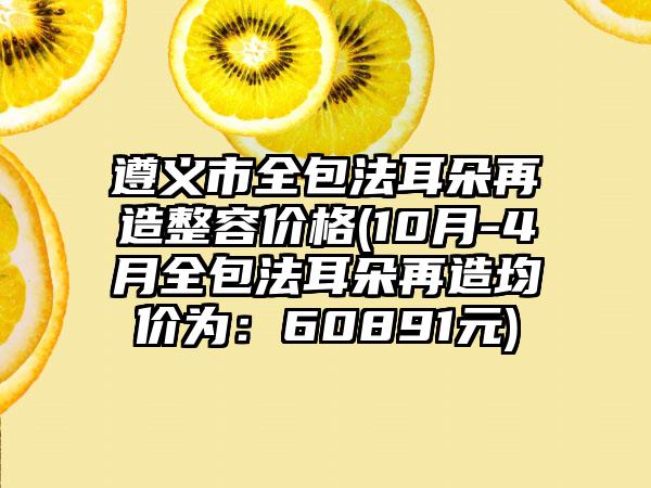 遵义市全包法耳朵再造整容价格(10月-4月全包法耳朵再造均价为：60891元)