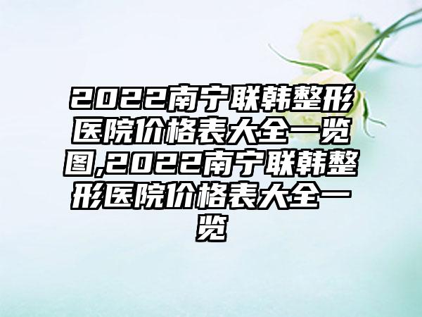 2022南宁联韩整形医院价格表大全一览图,2022南宁联韩整形医院价格表大全一览