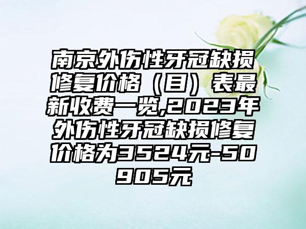 南京外伤性牙冠缺损修复价格（目）表非常新收费一览,2023年外伤性牙冠缺损修复价格为3524元-50905元