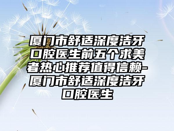 厦门市舒适深度洁牙口腔医生前五个求美者热心推荐值得信赖-厦门市舒适深度洁牙口腔医生