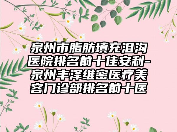 泉州市脂肪填充泪沟医院排名前十佳安利-泉州丰泽维密医疗美容门诊部排名前十医