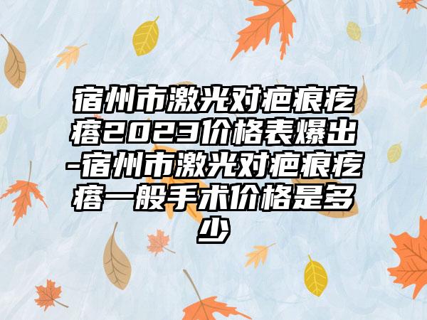 宿州市激光对疤痕疙瘩2023价格表爆出-宿州市激光对疤痕疙瘩一般手术价格是多少