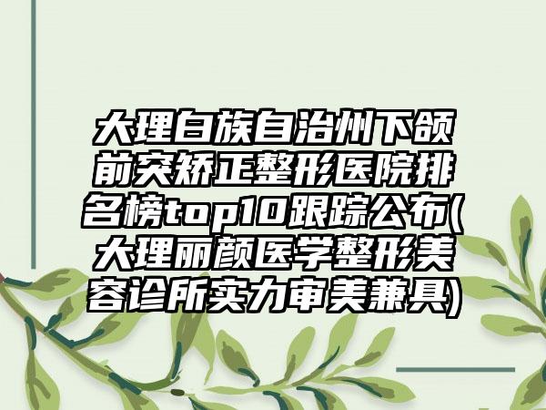 大理白族自治州下颌前突矫正整形医院排名榜top10跟踪公布(大理丽颜医学整形美容诊所实力审美兼具)