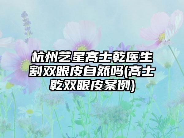 杭州艺星高士乾医生割双眼皮自然吗(高士乾双眼皮实例)