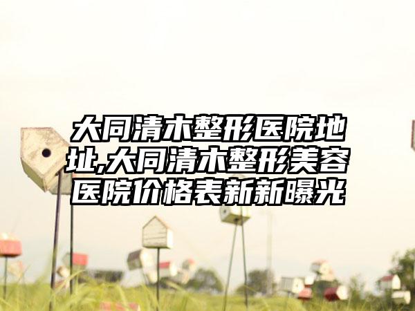 大同清木整形医院地址,大同清木整形美容医院价格表新新曝光