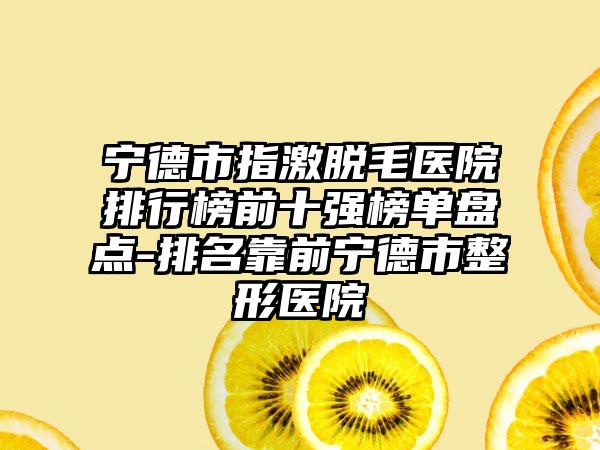 宁德市指激脱毛医院排行榜前十强榜单盘点-排名靠前宁德市整形医院