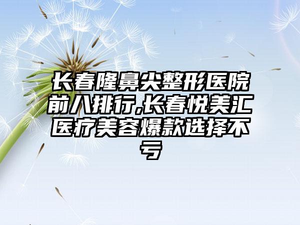 长春隆鼻尖整形医院前八排行,长春悦美汇医疗美容爆款选择不亏