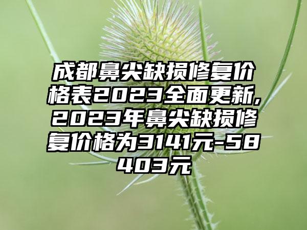 成都鼻尖缺损修复价格表2023多面更新,2023年鼻尖缺损修复价格为3141元-58403元