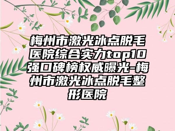 梅州市激光冰点脱毛医院综合实力top10强口碑榜权威曝光-梅州市激光冰点脱毛整形医院