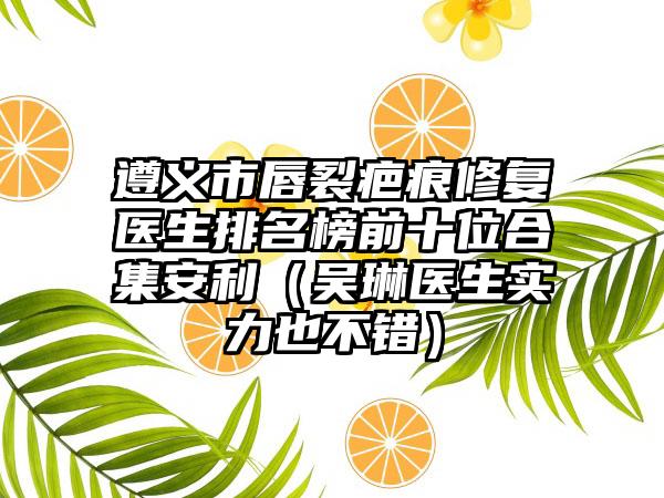 遵义市唇裂疤痕修复医生排名榜前十位合集安利（吴琳医生实力也不错）