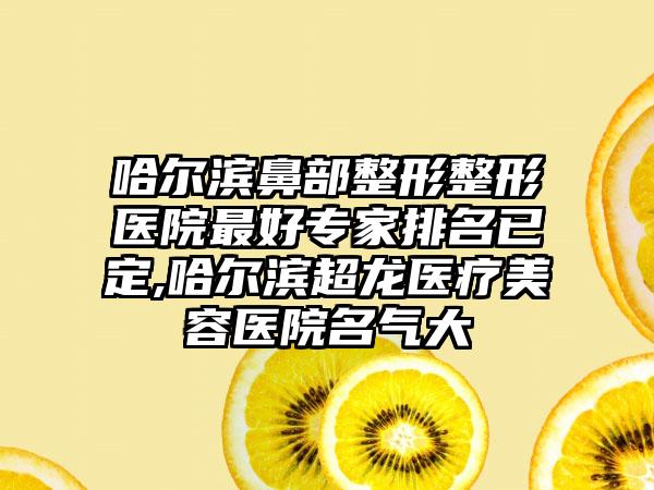 哈尔滨鼻部整形整形医院较好骨干医生排名已定,哈尔滨超龙医疗美容医院名气大