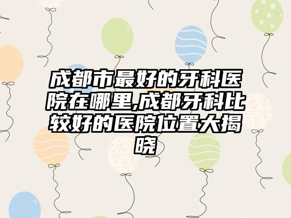 成都市较好的牙科医院在哪里,成都牙科比较好的医院位置大揭晓